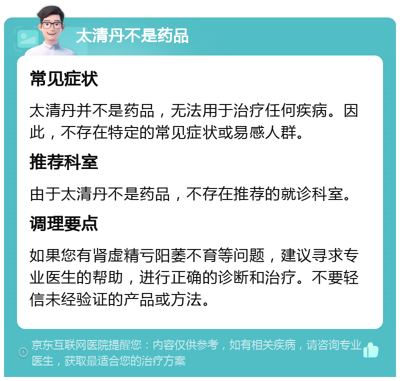 太清丹不是药品 常见症状 太清丹并不是药品，无法用于治疗任何疾病。因此，不存在特定的常见症状或易感人群。 推荐科室 由于太清丹不是药品，不存在推荐的就诊科室。 调理要点 如果您有肾虚精亏阳萎不育等问题，建议寻求专业医生的帮助，进行正确的诊断和治疗。不要轻信未经验证的产品或方法。