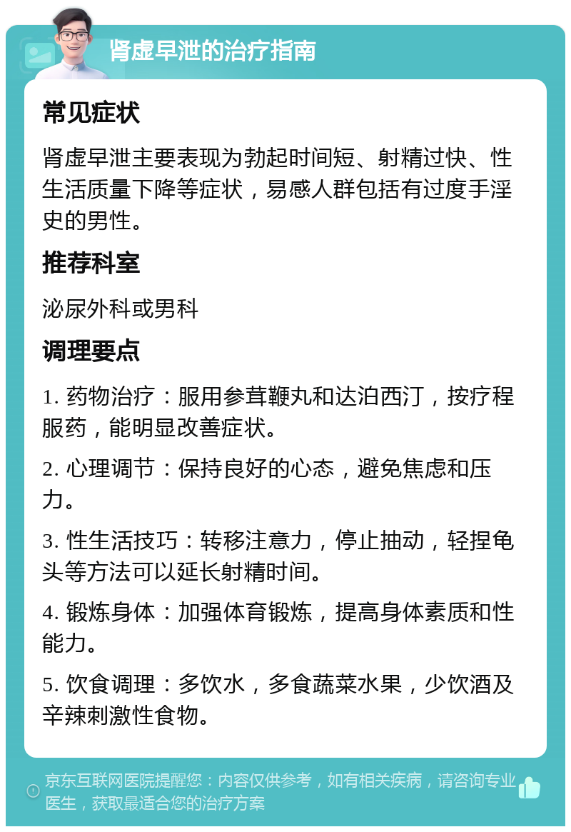 肾虚早泄的治疗指南 常见症状 肾虚早泄主要表现为勃起时间短、射精过快、性生活质量下降等症状，易感人群包括有过度手淫史的男性。 推荐科室 泌尿外科或男科 调理要点 1. 药物治疗：服用参茸鞭丸和达泊西汀，按疗程服药，能明显改善症状。 2. 心理调节：保持良好的心态，避免焦虑和压力。 3. 性生活技巧：转移注意力，停止抽动，轻捏龟头等方法可以延长射精时间。 4. 锻炼身体：加强体育锻炼，提高身体素质和性能力。 5. 饮食调理：多饮水，多食蔬菜水果，少饮酒及辛辣刺激性食物。