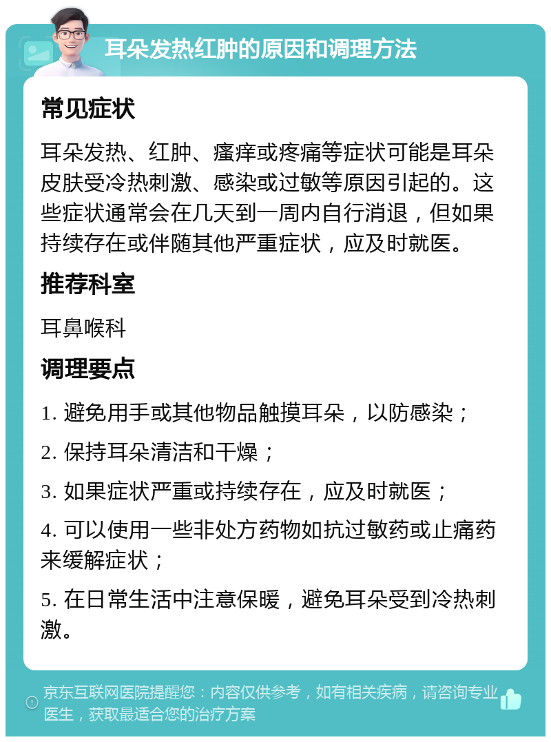 耳朵发热红肿的原因和调理方法 常见症状 耳朵发热、红肿、瘙痒或疼痛等症状可能是耳朵皮肤受冷热刺激、感染或过敏等原因引起的。这些症状通常会在几天到一周内自行消退，但如果持续存在或伴随其他严重症状，应及时就医。 推荐科室 耳鼻喉科 调理要点 1. 避免用手或其他物品触摸耳朵，以防感染； 2. 保持耳朵清洁和干燥； 3. 如果症状严重或持续存在，应及时就医； 4. 可以使用一些非处方药物如抗过敏药或止痛药来缓解症状； 5. 在日常生活中注意保暖，避免耳朵受到冷热刺激。