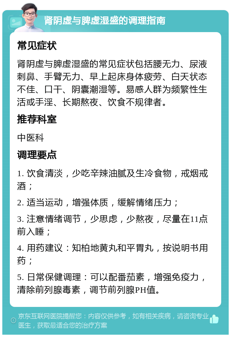 肾阴虚与脾虚湿盛的调理指南 常见症状 肾阴虚与脾虚湿盛的常见症状包括腰无力、尿液刺鼻、手臂无力、早上起床身体疲劳、白天状态不佳、口干、阴囊潮湿等。易感人群为频繁性生活或手淫、长期熬夜、饮食不规律者。 推荐科室 中医科 调理要点 1. 饮食清淡，少吃辛辣油腻及生冷食物，戒烟戒酒； 2. 适当运动，增强体质，缓解情绪压力； 3. 注意情绪调节，少思虑，少熬夜，尽量在11点前入睡； 4. 用药建议：知柏地黄丸和平胃丸，按说明书用药； 5. 日常保健调理：可以配番茄素，增强免疫力，清除前列腺毒素，调节前列腺PH值。