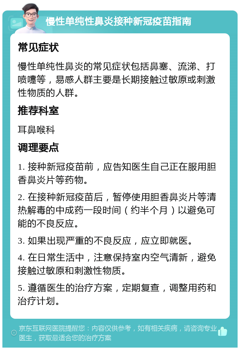 慢性单纯性鼻炎接种新冠疫苗指南 常见症状 慢性单纯性鼻炎的常见症状包括鼻塞、流涕、打喷嚏等，易感人群主要是长期接触过敏原或刺激性物质的人群。 推荐科室 耳鼻喉科 调理要点 1. 接种新冠疫苗前，应告知医生自己正在服用胆香鼻炎片等药物。 2. 在接种新冠疫苗后，暂停使用胆香鼻炎片等清热解毒的中成药一段时间（约半个月）以避免可能的不良反应。 3. 如果出现严重的不良反应，应立即就医。 4. 在日常生活中，注意保持室内空气清新，避免接触过敏原和刺激性物质。 5. 遵循医生的治疗方案，定期复查，调整用药和治疗计划。