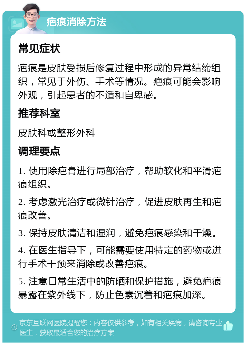 疤痕消除方法 常见症状 疤痕是皮肤受损后修复过程中形成的异常结缔组织，常见于外伤、手术等情况。疤痕可能会影响外观，引起患者的不适和自卑感。 推荐科室 皮肤科或整形外科 调理要点 1. 使用除疤膏进行局部治疗，帮助软化和平滑疤痕组织。 2. 考虑激光治疗或微针治疗，促进皮肤再生和疤痕改善。 3. 保持皮肤清洁和湿润，避免疤痕感染和干燥。 4. 在医生指导下，可能需要使用特定的药物或进行手术干预来消除或改善疤痕。 5. 注意日常生活中的防晒和保护措施，避免疤痕暴露在紫外线下，防止色素沉着和疤痕加深。