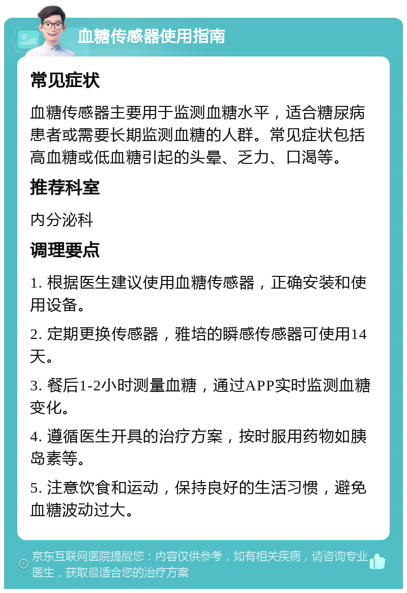 血糖传感器使用指南 常见症状 血糖传感器主要用于监测血糖水平，适合糖尿病患者或需要长期监测血糖的人群。常见症状包括高血糖或低血糖引起的头晕、乏力、口渴等。 推荐科室 内分泌科 调理要点 1. 根据医生建议使用血糖传感器，正确安装和使用设备。 2. 定期更换传感器，雅培的瞬感传感器可使用14天。 3. 餐后1-2小时测量血糖，通过APP实时监测血糖变化。 4. 遵循医生开具的治疗方案，按时服用药物如胰岛素等。 5. 注意饮食和运动，保持良好的生活习惯，避免血糖波动过大。