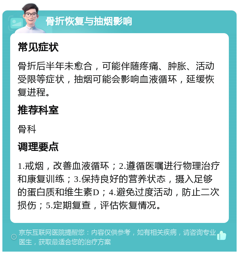 骨折恢复与抽烟影响 常见症状 骨折后半年未愈合，可能伴随疼痛、肿胀、活动受限等症状，抽烟可能会影响血液循环，延缓恢复进程。 推荐科室 骨科 调理要点 1.戒烟，改善血液循环；2.遵循医嘱进行物理治疗和康复训练；3.保持良好的营养状态，摄入足够的蛋白质和维生素D；4.避免过度活动，防止二次损伤；5.定期复查，评估恢复情况。