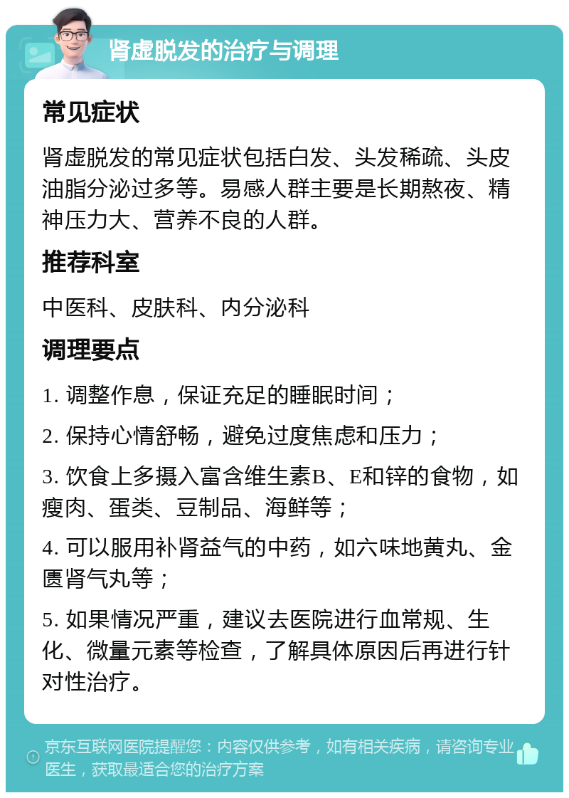 肾虚脱发的治疗与调理 常见症状 肾虚脱发的常见症状包括白发、头发稀疏、头皮油脂分泌过多等。易感人群主要是长期熬夜、精神压力大、营养不良的人群。 推荐科室 中医科、皮肤科、内分泌科 调理要点 1. 调整作息，保证充足的睡眠时间； 2. 保持心情舒畅，避免过度焦虑和压力； 3. 饮食上多摄入富含维生素B、E和锌的食物，如瘦肉、蛋类、豆制品、海鲜等； 4. 可以服用补肾益气的中药，如六味地黄丸、金匮肾气丸等； 5. 如果情况严重，建议去医院进行血常规、生化、微量元素等检查，了解具体原因后再进行针对性治疗。