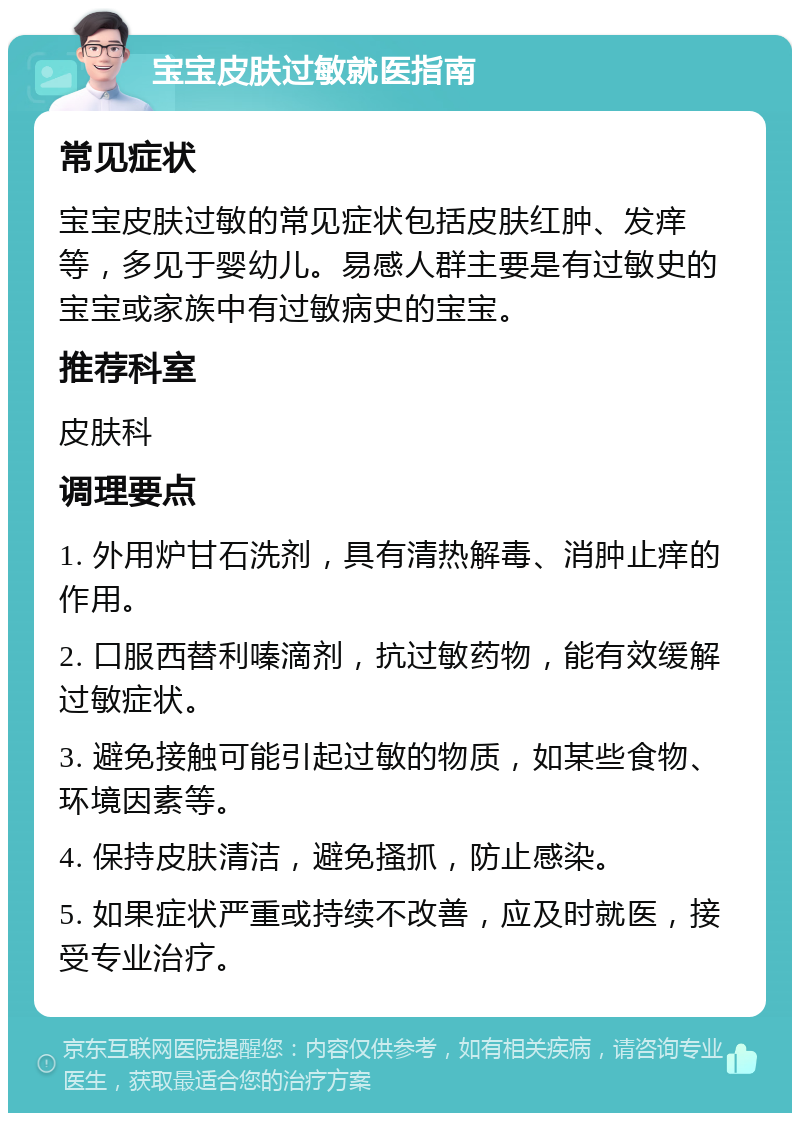 宝宝皮肤过敏就医指南 常见症状 宝宝皮肤过敏的常见症状包括皮肤红肿、发痒等，多见于婴幼儿。易感人群主要是有过敏史的宝宝或家族中有过敏病史的宝宝。 推荐科室 皮肤科 调理要点 1. 外用炉甘石洗剂，具有清热解毒、消肿止痒的作用。 2. 口服西替利嗪滴剂，抗过敏药物，能有效缓解过敏症状。 3. 避免接触可能引起过敏的物质，如某些食物、环境因素等。 4. 保持皮肤清洁，避免搔抓，防止感染。 5. 如果症状严重或持续不改善，应及时就医，接受专业治疗。