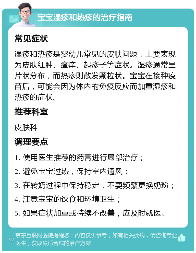 宝宝湿疹和热疹的治疗指南 常见症状 湿疹和热疹是婴幼儿常见的皮肤问题，主要表现为皮肤红肿、瘙痒、起疹子等症状。湿疹通常呈片状分布，而热疹则散发颗粒状。宝宝在接种疫苗后，可能会因为体内的免疫反应而加重湿疹和热疹的症状。 推荐科室 皮肤科 调理要点 1. 使用医生推荐的药膏进行局部治疗； 2. 避免宝宝过热，保持室内通风； 3. 在转奶过程中保持稳定，不要频繁更换奶粉； 4. 注意宝宝的饮食和环境卫生； 5. 如果症状加重或持续不改善，应及时就医。