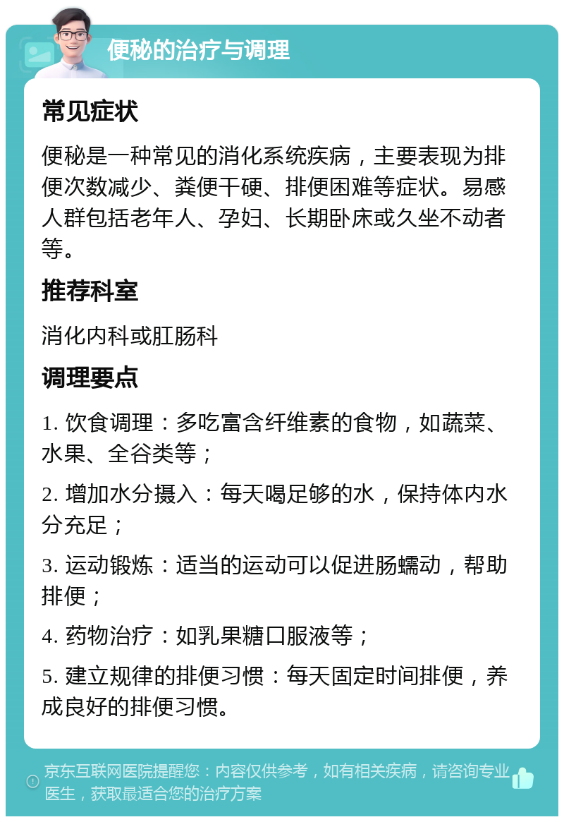 便秘的治疗与调理 常见症状 便秘是一种常见的消化系统疾病，主要表现为排便次数减少、粪便干硬、排便困难等症状。易感人群包括老年人、孕妇、长期卧床或久坐不动者等。 推荐科室 消化内科或肛肠科 调理要点 1. 饮食调理：多吃富含纤维素的食物，如蔬菜、水果、全谷类等； 2. 增加水分摄入：每天喝足够的水，保持体内水分充足； 3. 运动锻炼：适当的运动可以促进肠蠕动，帮助排便； 4. 药物治疗：如乳果糖口服液等； 5. 建立规律的排便习惯：每天固定时间排便，养成良好的排便习惯。