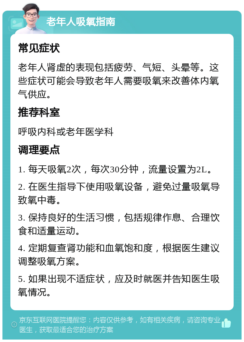 老年人吸氧指南 常见症状 老年人肾虚的表现包括疲劳、气短、头晕等。这些症状可能会导致老年人需要吸氧来改善体内氧气供应。 推荐科室 呼吸内科或老年医学科 调理要点 1. 每天吸氧2次，每次30分钟，流量设置为2L。 2. 在医生指导下使用吸氧设备，避免过量吸氧导致氧中毒。 3. 保持良好的生活习惯，包括规律作息、合理饮食和适量运动。 4. 定期复查肾功能和血氧饱和度，根据医生建议调整吸氧方案。 5. 如果出现不适症状，应及时就医并告知医生吸氧情况。