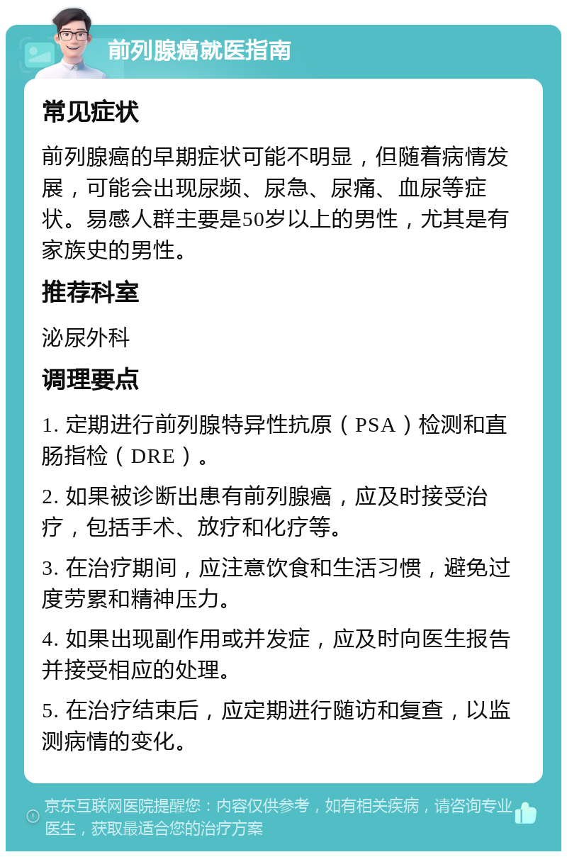 前列腺癌就医指南 常见症状 前列腺癌的早期症状可能不明显，但随着病情发展，可能会出现尿频、尿急、尿痛、血尿等症状。易感人群主要是50岁以上的男性，尤其是有家族史的男性。 推荐科室 泌尿外科 调理要点 1. 定期进行前列腺特异性抗原（PSA）检测和直肠指检（DRE）。 2. 如果被诊断出患有前列腺癌，应及时接受治疗，包括手术、放疗和化疗等。 3. 在治疗期间，应注意饮食和生活习惯，避免过度劳累和精神压力。 4. 如果出现副作用或并发症，应及时向医生报告并接受相应的处理。 5. 在治疗结束后，应定期进行随访和复查，以监测病情的变化。