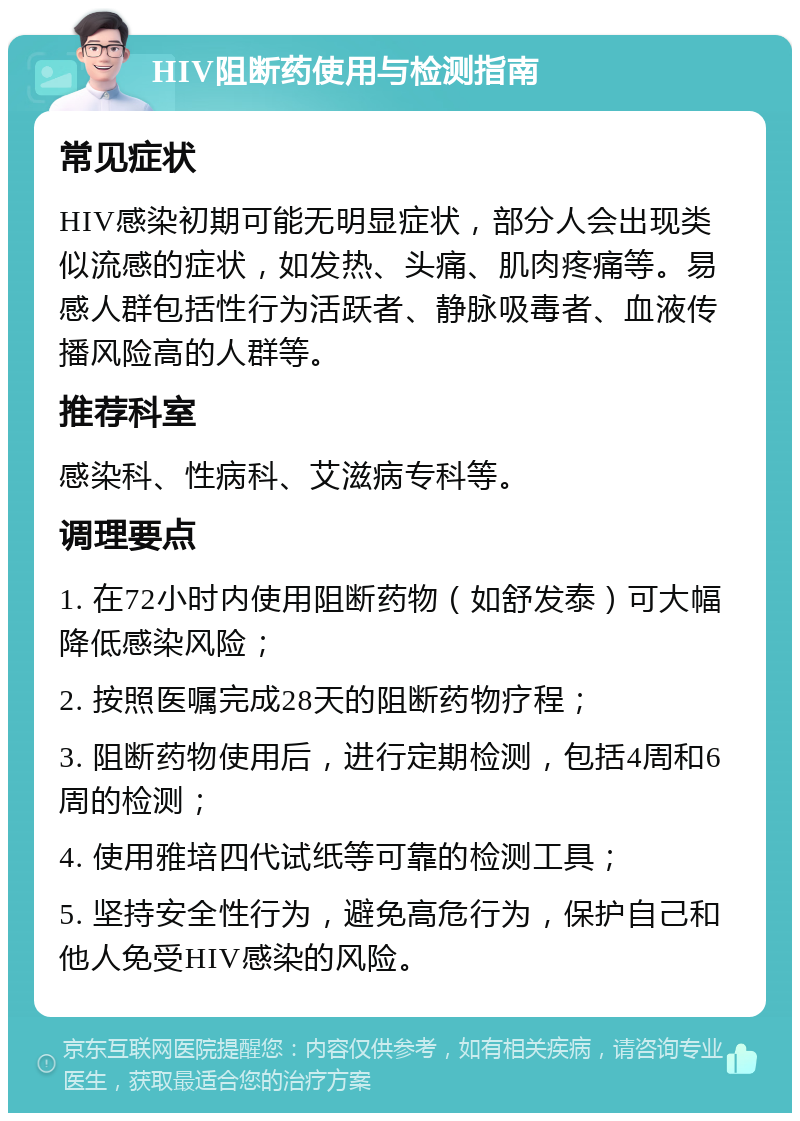 HIV阻断药使用与检测指南 常见症状 HIV感染初期可能无明显症状，部分人会出现类似流感的症状，如发热、头痛、肌肉疼痛等。易感人群包括性行为活跃者、静脉吸毒者、血液传播风险高的人群等。 推荐科室 感染科、性病科、艾滋病专科等。 调理要点 1. 在72小时内使用阻断药物（如舒发泰）可大幅降低感染风险； 2. 按照医嘱完成28天的阻断药物疗程； 3. 阻断药物使用后，进行定期检测，包括4周和6周的检测； 4. 使用雅培四代试纸等可靠的检测工具； 5. 坚持安全性行为，避免高危行为，保护自己和他人免受HIV感染的风险。