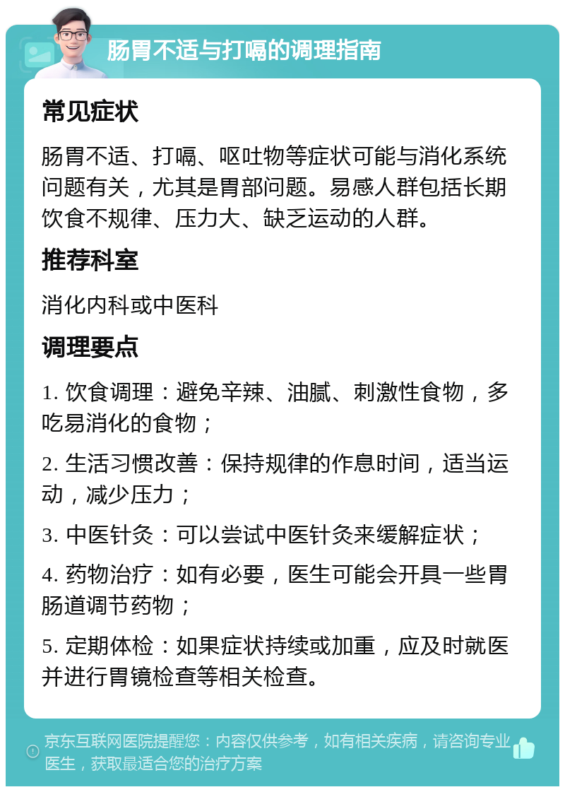 肠胃不适与打嗝的调理指南 常见症状 肠胃不适、打嗝、呕吐物等症状可能与消化系统问题有关，尤其是胃部问题。易感人群包括长期饮食不规律、压力大、缺乏运动的人群。 推荐科室 消化内科或中医科 调理要点 1. 饮食调理：避免辛辣、油腻、刺激性食物，多吃易消化的食物； 2. 生活习惯改善：保持规律的作息时间，适当运动，减少压力； 3. 中医针灸：可以尝试中医针灸来缓解症状； 4. 药物治疗：如有必要，医生可能会开具一些胃肠道调节药物； 5. 定期体检：如果症状持续或加重，应及时就医并进行胃镜检查等相关检查。