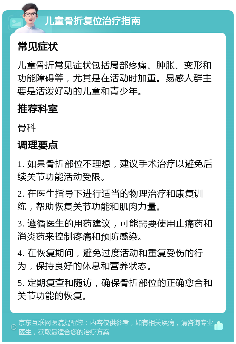 儿童骨折复位治疗指南 常见症状 儿童骨折常见症状包括局部疼痛、肿胀、变形和功能障碍等，尤其是在活动时加重。易感人群主要是活泼好动的儿童和青少年。 推荐科室 骨科 调理要点 1. 如果骨折部位不理想，建议手术治疗以避免后续关节功能活动受限。 2. 在医生指导下进行适当的物理治疗和康复训练，帮助恢复关节功能和肌肉力量。 3. 遵循医生的用药建议，可能需要使用止痛药和消炎药来控制疼痛和预防感染。 4. 在恢复期间，避免过度活动和重复受伤的行为，保持良好的休息和营养状态。 5. 定期复查和随访，确保骨折部位的正确愈合和关节功能的恢复。