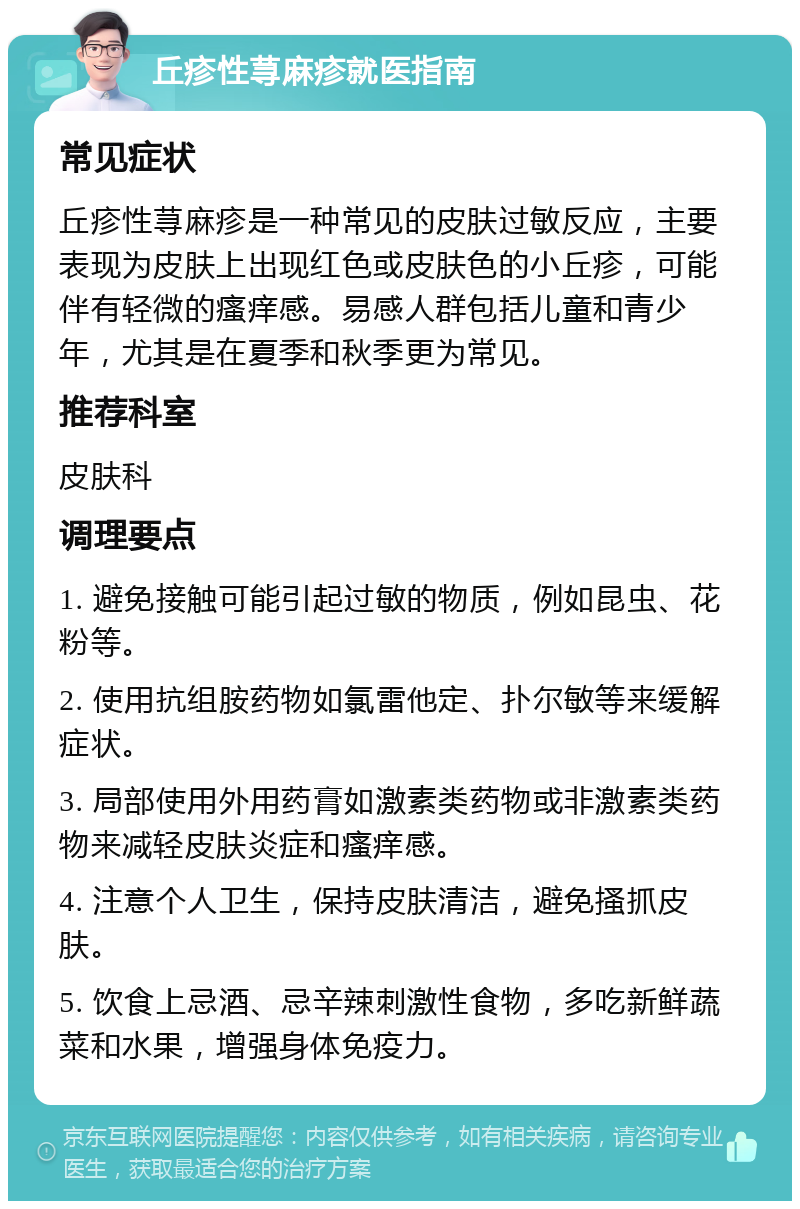 丘疹性荨麻疹就医指南 常见症状 丘疹性荨麻疹是一种常见的皮肤过敏反应，主要表现为皮肤上出现红色或皮肤色的小丘疹，可能伴有轻微的瘙痒感。易感人群包括儿童和青少年，尤其是在夏季和秋季更为常见。 推荐科室 皮肤科 调理要点 1. 避免接触可能引起过敏的物质，例如昆虫、花粉等。 2. 使用抗组胺药物如氯雷他定、扑尔敏等来缓解症状。 3. 局部使用外用药膏如激素类药物或非激素类药物来减轻皮肤炎症和瘙痒感。 4. 注意个人卫生，保持皮肤清洁，避免搔抓皮肤。 5. 饮食上忌酒、忌辛辣刺激性食物，多吃新鲜蔬菜和水果，增强身体免疫力。