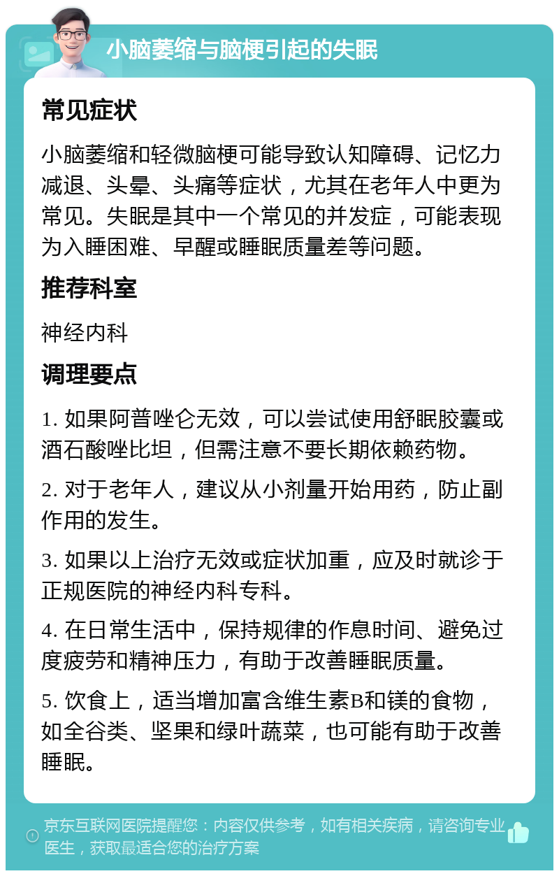 小脑萎缩与脑梗引起的失眠 常见症状 小脑萎缩和轻微脑梗可能导致认知障碍、记忆力减退、头晕、头痛等症状，尤其在老年人中更为常见。失眠是其中一个常见的并发症，可能表现为入睡困难、早醒或睡眠质量差等问题。 推荐科室 神经内科 调理要点 1. 如果阿普唑仑无效，可以尝试使用舒眠胶囊或酒石酸唑比坦，但需注意不要长期依赖药物。 2. 对于老年人，建议从小剂量开始用药，防止副作用的发生。 3. 如果以上治疗无效或症状加重，应及时就诊于正规医院的神经内科专科。 4. 在日常生活中，保持规律的作息时间、避免过度疲劳和精神压力，有助于改善睡眠质量。 5. 饮食上，适当增加富含维生素B和镁的食物，如全谷类、坚果和绿叶蔬菜，也可能有助于改善睡眠。