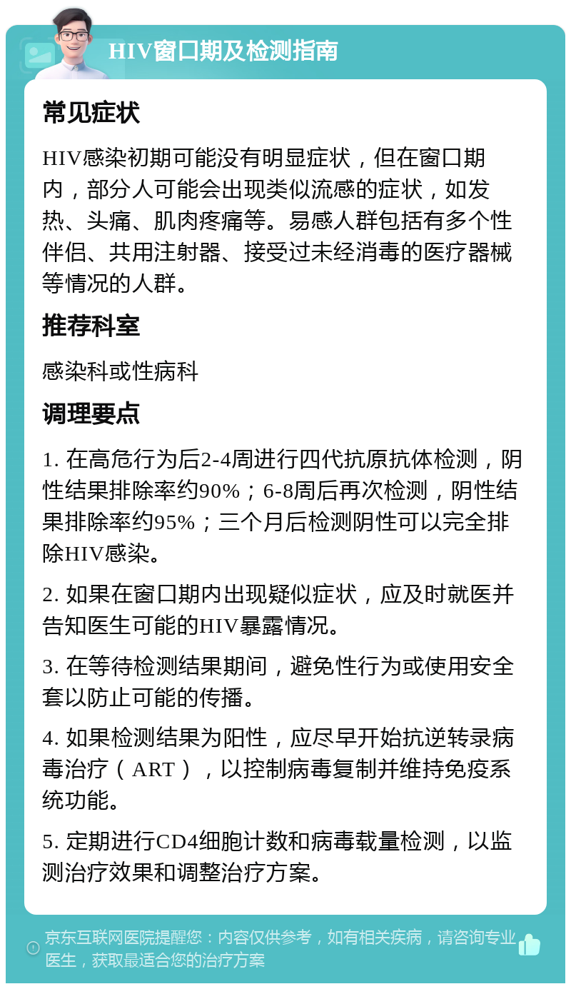 HIV窗口期及检测指南 常见症状 HIV感染初期可能没有明显症状，但在窗口期内，部分人可能会出现类似流感的症状，如发热、头痛、肌肉疼痛等。易感人群包括有多个性伴侣、共用注射器、接受过未经消毒的医疗器械等情况的人群。 推荐科室 感染科或性病科 调理要点 1. 在高危行为后2-4周进行四代抗原抗体检测，阴性结果排除率约90%；6-8周后再次检测，阴性结果排除率约95%；三个月后检测阴性可以完全排除HIV感染。 2. 如果在窗口期内出现疑似症状，应及时就医并告知医生可能的HIV暴露情况。 3. 在等待检测结果期间，避免性行为或使用安全套以防止可能的传播。 4. 如果检测结果为阳性，应尽早开始抗逆转录病毒治疗（ART），以控制病毒复制并维持免疫系统功能。 5. 定期进行CD4细胞计数和病毒载量检测，以监测治疗效果和调整治疗方案。