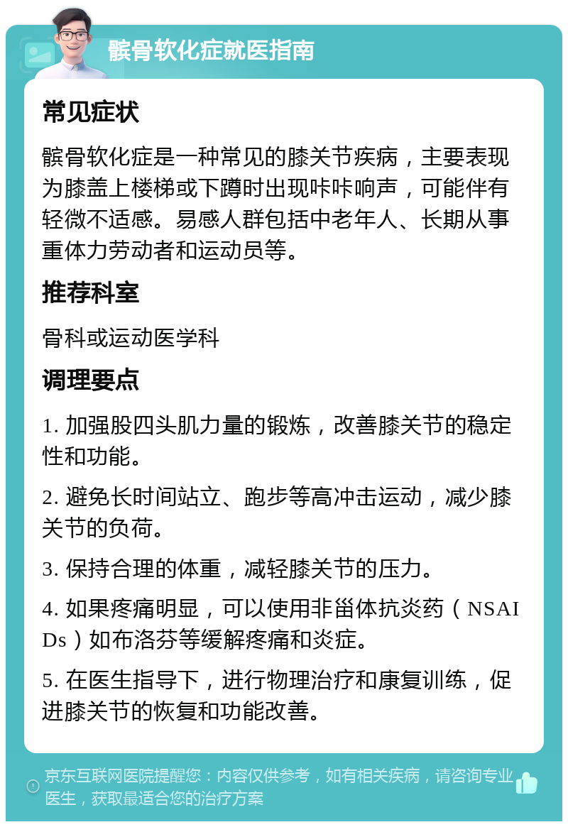 髌骨软化症就医指南 常见症状 髌骨软化症是一种常见的膝关节疾病，主要表现为膝盖上楼梯或下蹲时出现咔咔响声，可能伴有轻微不适感。易感人群包括中老年人、长期从事重体力劳动者和运动员等。 推荐科室 骨科或运动医学科 调理要点 1. 加强股四头肌力量的锻炼，改善膝关节的稳定性和功能。 2. 避免长时间站立、跑步等高冲击运动，减少膝关节的负荷。 3. 保持合理的体重，减轻膝关节的压力。 4. 如果疼痛明显，可以使用非甾体抗炎药（NSAIDs）如布洛芬等缓解疼痛和炎症。 5. 在医生指导下，进行物理治疗和康复训练，促进膝关节的恢复和功能改善。