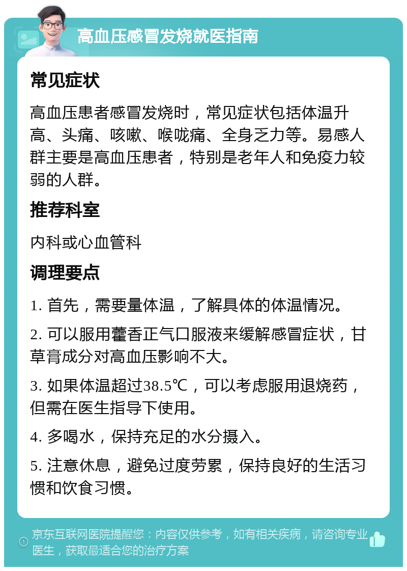 高血压感冒发烧就医指南 常见症状 高血压患者感冒发烧时，常见症状包括体温升高、头痛、咳嗽、喉咙痛、全身乏力等。易感人群主要是高血压患者，特别是老年人和免疫力较弱的人群。 推荐科室 内科或心血管科 调理要点 1. 首先，需要量体温，了解具体的体温情况。 2. 可以服用藿香正气口服液来缓解感冒症状，甘草膏成分对高血压影响不大。 3. 如果体温超过38.5℃，可以考虑服用退烧药，但需在医生指导下使用。 4. 多喝水，保持充足的水分摄入。 5. 注意休息，避免过度劳累，保持良好的生活习惯和饮食习惯。