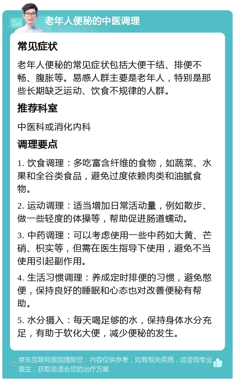 老年人便秘的中医调理 常见症状 老年人便秘的常见症状包括大便干结、排便不畅、腹胀等。易感人群主要是老年人，特别是那些长期缺乏运动、饮食不规律的人群。 推荐科室 中医科或消化内科 调理要点 1. 饮食调理：多吃富含纤维的食物，如蔬菜、水果和全谷类食品，避免过度依赖肉类和油腻食物。 2. 运动调理：适当增加日常活动量，例如散步、做一些轻度的体操等，帮助促进肠道蠕动。 3. 中药调理：可以考虑使用一些中药如大黄、芒硝、枳实等，但需在医生指导下使用，避免不当使用引起副作用。 4. 生活习惯调理：养成定时排便的习惯，避免憋便，保持良好的睡眠和心态也对改善便秘有帮助。 5. 水分摄入：每天喝足够的水，保持身体水分充足，有助于软化大便，减少便秘的发生。