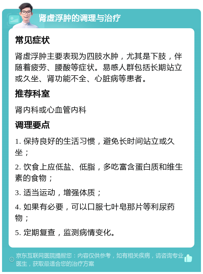 肾虚浮肿的调理与治疗 常见症状 肾虚浮肿主要表现为四肢水肿，尤其是下肢，伴随着疲劳、腰酸等症状。易感人群包括长期站立或久坐、肾功能不全、心脏病等患者。 推荐科室 肾内科或心血管内科 调理要点 1. 保持良好的生活习惯，避免长时间站立或久坐； 2. 饮食上应低盐、低脂，多吃富含蛋白质和维生素的食物； 3. 适当运动，增强体质； 4. 如果有必要，可以口服七叶皂那片等利尿药物； 5. 定期复查，监测病情变化。