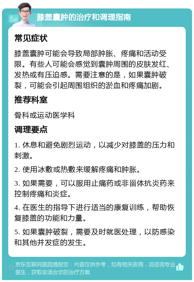 膝盖囊肿的治疗和调理指南 常见症状 膝盖囊肿可能会导致局部肿胀、疼痛和活动受限。有些人可能会感觉到囊肿周围的皮肤发红、发热或有压迫感。需要注意的是，如果囊肿破裂，可能会引起周围组织的淤血和疼痛加剧。 推荐科室 骨科或运动医学科 调理要点 1. 休息和避免剧烈运动，以减少对膝盖的压力和刺激。 2. 使用冰敷或热敷来缓解疼痛和肿胀。 3. 如果需要，可以服用止痛药或非甾体抗炎药来控制疼痛和炎症。 4. 在医生的指导下进行适当的康复训练，帮助恢复膝盖的功能和力量。 5. 如果囊肿破裂，需要及时就医处理，以防感染和其他并发症的发生。