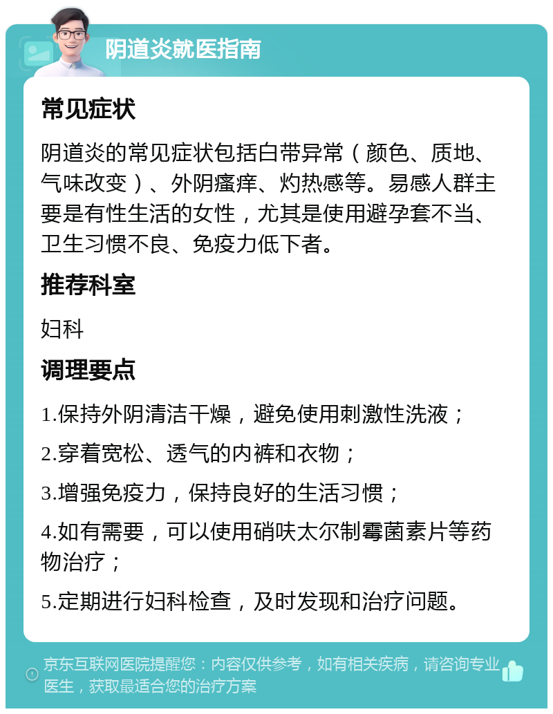 阴道炎就医指南 常见症状 阴道炎的常见症状包括白带异常（颜色、质地、气味改变）、外阴瘙痒、灼热感等。易感人群主要是有性生活的女性，尤其是使用避孕套不当、卫生习惯不良、免疫力低下者。 推荐科室 妇科 调理要点 1.保持外阴清洁干燥，避免使用刺激性洗液； 2.穿着宽松、透气的内裤和衣物； 3.增强免疫力，保持良好的生活习惯； 4.如有需要，可以使用硝呋太尔制霉菌素片等药物治疗； 5.定期进行妇科检查，及时发现和治疗问题。