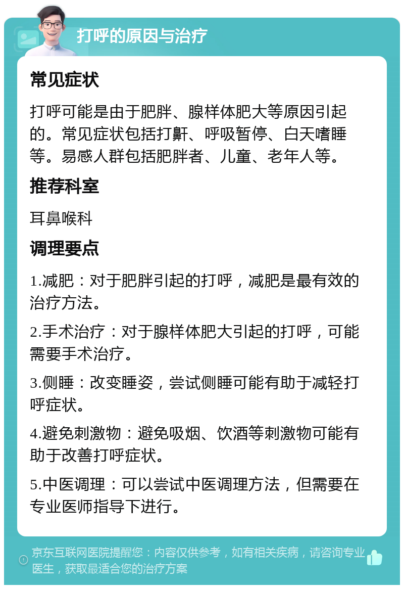 打呼的原因与治疗 常见症状 打呼可能是由于肥胖、腺样体肥大等原因引起的。常见症状包括打鼾、呼吸暂停、白天嗜睡等。易感人群包括肥胖者、儿童、老年人等。 推荐科室 耳鼻喉科 调理要点 1.减肥：对于肥胖引起的打呼，减肥是最有效的治疗方法。 2.手术治疗：对于腺样体肥大引起的打呼，可能需要手术治疗。 3.侧睡：改变睡姿，尝试侧睡可能有助于减轻打呼症状。 4.避免刺激物：避免吸烟、饮酒等刺激物可能有助于改善打呼症状。 5.中医调理：可以尝试中医调理方法，但需要在专业医师指导下进行。