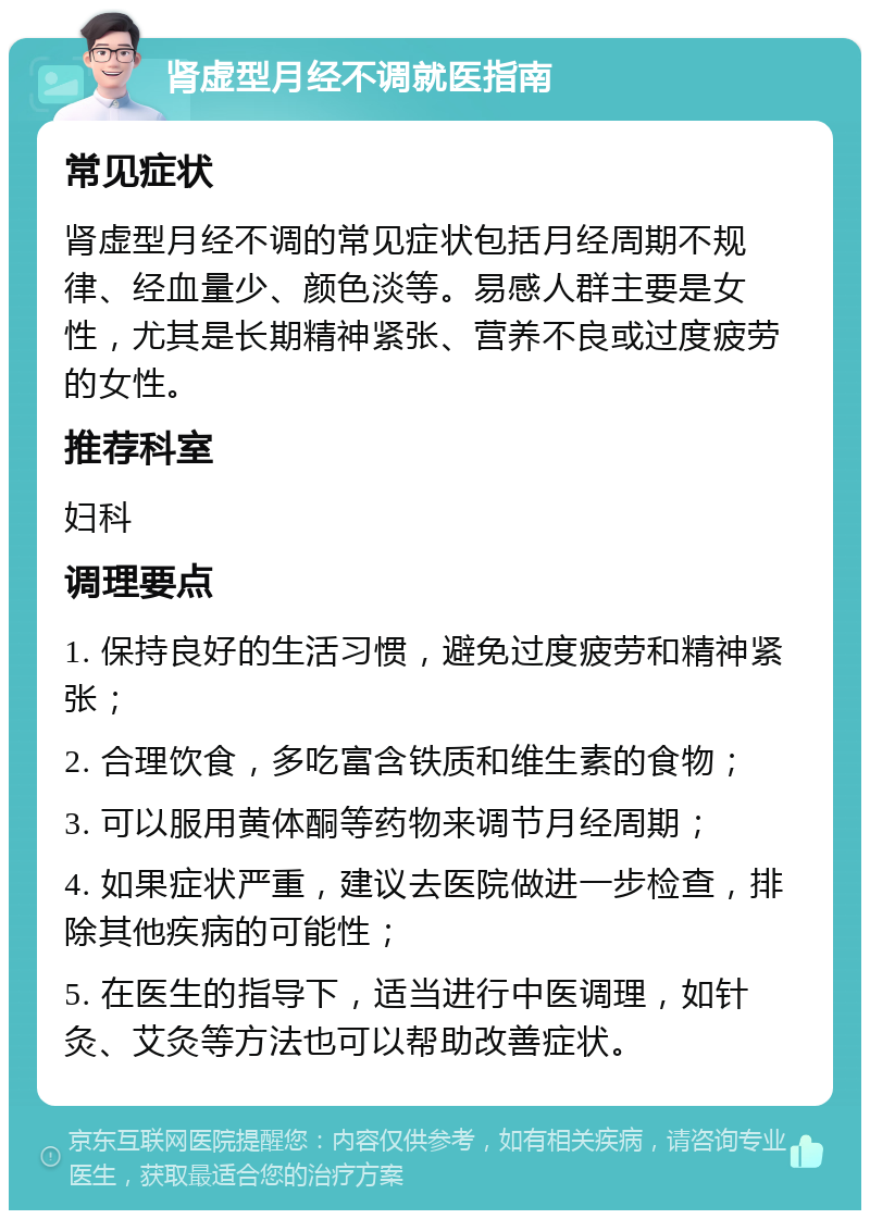 肾虚型月经不调就医指南 常见症状 肾虚型月经不调的常见症状包括月经周期不规律、经血量少、颜色淡等。易感人群主要是女性，尤其是长期精神紧张、营养不良或过度疲劳的女性。 推荐科室 妇科 调理要点 1. 保持良好的生活习惯，避免过度疲劳和精神紧张； 2. 合理饮食，多吃富含铁质和维生素的食物； 3. 可以服用黄体酮等药物来调节月经周期； 4. 如果症状严重，建议去医院做进一步检查，排除其他疾病的可能性； 5. 在医生的指导下，适当进行中医调理，如针灸、艾灸等方法也可以帮助改善症状。