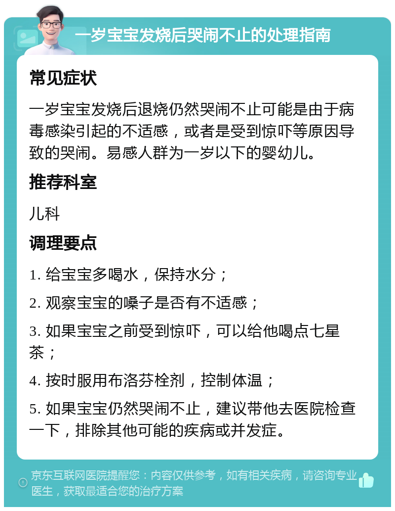 一岁宝宝发烧后哭闹不止的处理指南 常见症状 一岁宝宝发烧后退烧仍然哭闹不止可能是由于病毒感染引起的不适感，或者是受到惊吓等原因导致的哭闹。易感人群为一岁以下的婴幼儿。 推荐科室 儿科 调理要点 1. 给宝宝多喝水，保持水分； 2. 观察宝宝的嗓子是否有不适感； 3. 如果宝宝之前受到惊吓，可以给他喝点七星茶； 4. 按时服用布洛芬栓剂，控制体温； 5. 如果宝宝仍然哭闹不止，建议带他去医院检查一下，排除其他可能的疾病或并发症。