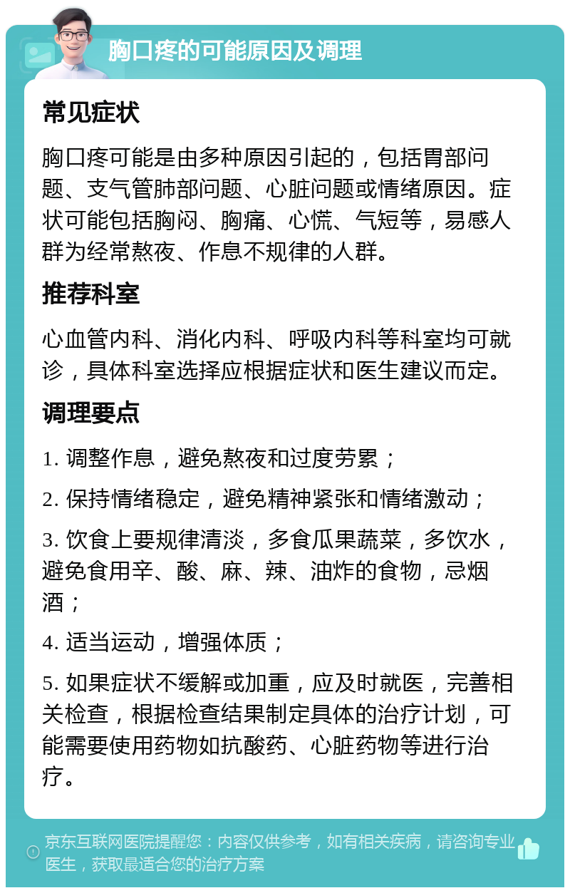 胸口疼的可能原因及调理 常见症状 胸口疼可能是由多种原因引起的，包括胃部问题、支气管肺部问题、心脏问题或情绪原因。症状可能包括胸闷、胸痛、心慌、气短等，易感人群为经常熬夜、作息不规律的人群。 推荐科室 心血管内科、消化内科、呼吸内科等科室均可就诊，具体科室选择应根据症状和医生建议而定。 调理要点 1. 调整作息，避免熬夜和过度劳累； 2. 保持情绪稳定，避免精神紧张和情绪激动； 3. 饮食上要规律清淡，多食瓜果蔬菜，多饮水，避免食用辛、酸、麻、辣、油炸的食物，忌烟酒； 4. 适当运动，增强体质； 5. 如果症状不缓解或加重，应及时就医，完善相关检查，根据检查结果制定具体的治疗计划，可能需要使用药物如抗酸药、心脏药物等进行治疗。