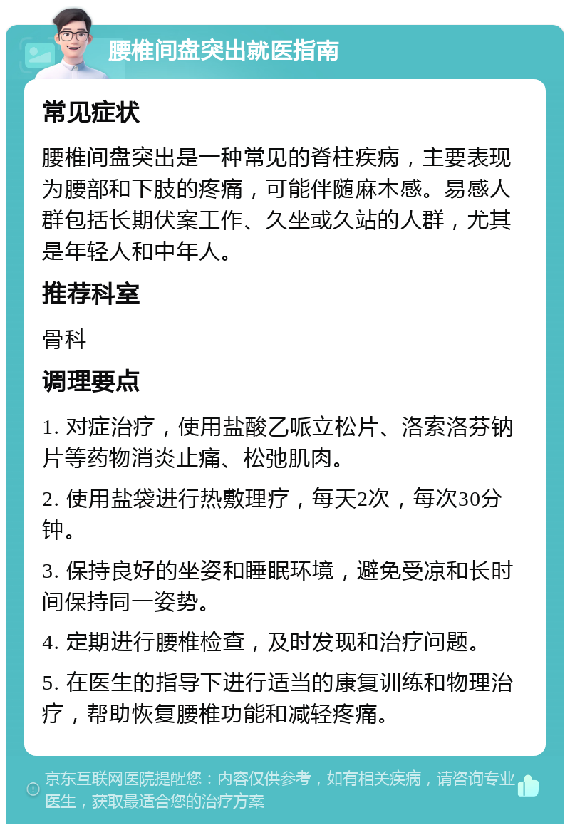 腰椎间盘突出就医指南 常见症状 腰椎间盘突出是一种常见的脊柱疾病，主要表现为腰部和下肢的疼痛，可能伴随麻木感。易感人群包括长期伏案工作、久坐或久站的人群，尤其是年轻人和中年人。 推荐科室 骨科 调理要点 1. 对症治疗，使用盐酸乙哌立松片、洛索洛芬钠片等药物消炎止痛、松弛肌肉。 2. 使用盐袋进行热敷理疗，每天2次，每次30分钟。 3. 保持良好的坐姿和睡眠环境，避免受凉和长时间保持同一姿势。 4. 定期进行腰椎检查，及时发现和治疗问题。 5. 在医生的指导下进行适当的康复训练和物理治疗，帮助恢复腰椎功能和减轻疼痛。