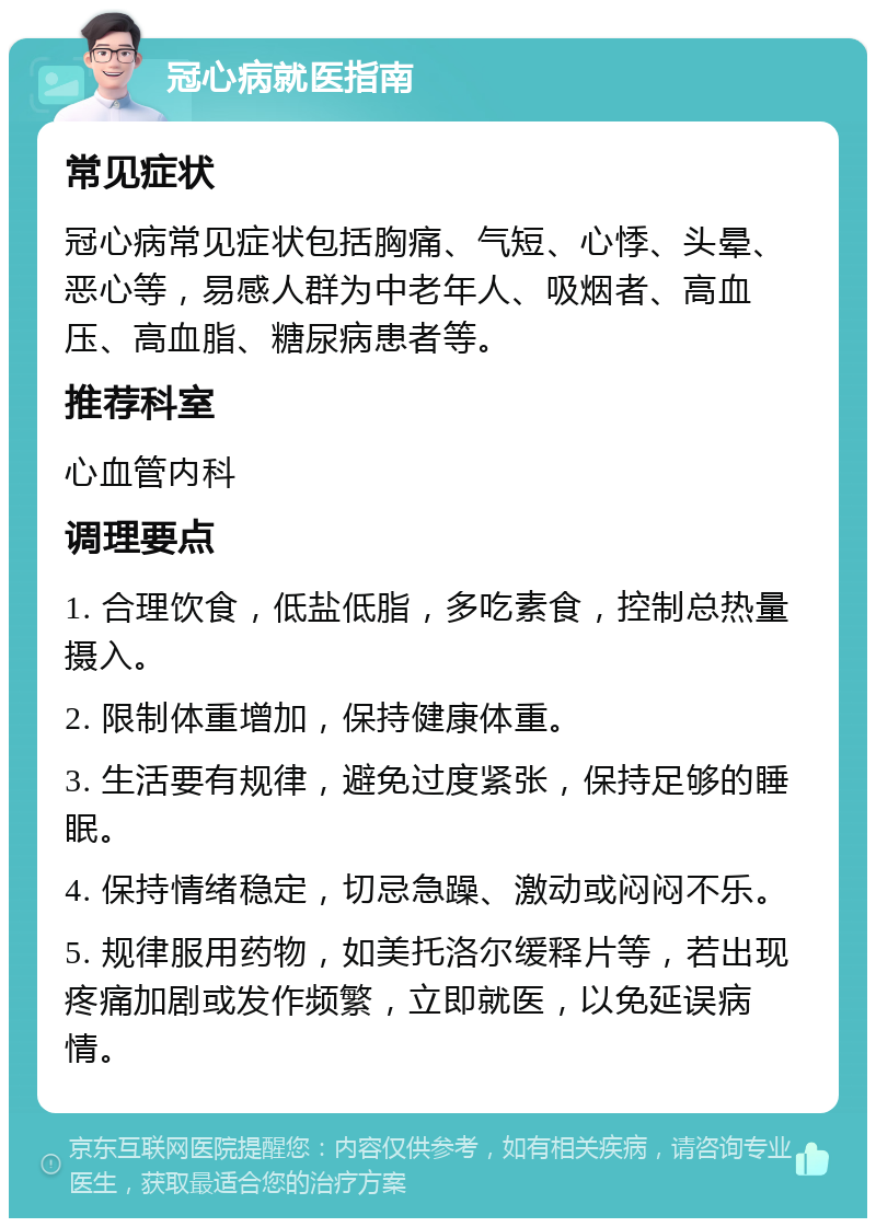 冠心病就医指南 常见症状 冠心病常见症状包括胸痛、气短、心悸、头晕、恶心等，易感人群为中老年人、吸烟者、高血压、高血脂、糖尿病患者等。 推荐科室 心血管内科 调理要点 1. 合理饮食，低盐低脂，多吃素食，控制总热量摄入。 2. 限制体重增加，保持健康体重。 3. 生活要有规律，避免过度紧张，保持足够的睡眠。 4. 保持情绪稳定，切忌急躁、激动或闷闷不乐。 5. 规律服用药物，如美托洛尔缓释片等，若出现疼痛加剧或发作频繁，立即就医，以免延误病情。