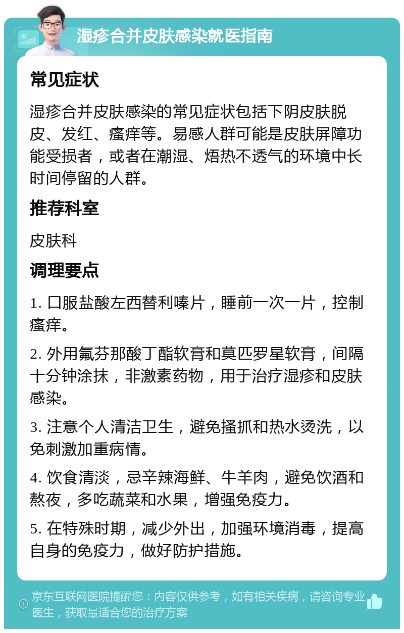 湿疹合并皮肤感染就医指南 常见症状 湿疹合并皮肤感染的常见症状包括下阴皮肤脱皮、发红、瘙痒等。易感人群可能是皮肤屏障功能受损者，或者在潮湿、焐热不透气的环境中长时间停留的人群。 推荐科室 皮肤科 调理要点 1. 口服盐酸左西替利嗪片，睡前一次一片，控制瘙痒。 2. 外用氟芬那酸丁酯软膏和莫匹罗星软膏，间隔十分钟涂抹，非激素药物，用于治疗湿疹和皮肤感染。 3. 注意个人清洁卫生，避免搔抓和热水烫洗，以免刺激加重病情。 4. 饮食清淡，忌辛辣海鲜、牛羊肉，避免饮酒和熬夜，多吃蔬菜和水果，增强免疫力。 5. 在特殊时期，减少外出，加强环境消毒，提高自身的免疫力，做好防护措施。