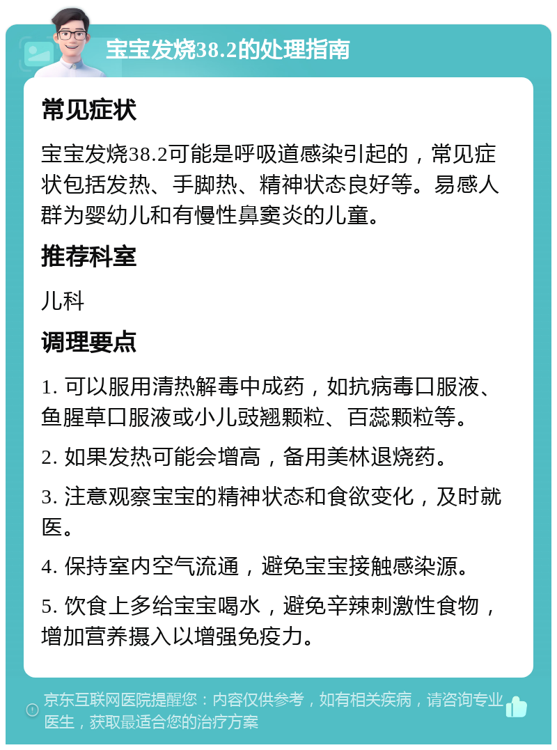 宝宝发烧38.2的处理指南 常见症状 宝宝发烧38.2可能是呼吸道感染引起的，常见症状包括发热、手脚热、精神状态良好等。易感人群为婴幼儿和有慢性鼻窦炎的儿童。 推荐科室 儿科 调理要点 1. 可以服用清热解毒中成药，如抗病毒口服液、鱼腥草口服液或小儿豉翘颗粒、百蕊颗粒等。 2. 如果发热可能会增高，备用美林退烧药。 3. 注意观察宝宝的精神状态和食欲变化，及时就医。 4. 保持室内空气流通，避免宝宝接触感染源。 5. 饮食上多给宝宝喝水，避免辛辣刺激性食物，增加营养摄入以增强免疫力。