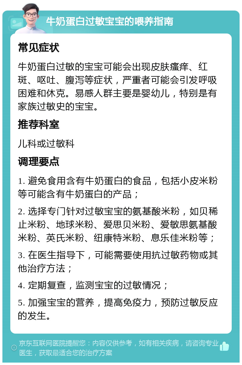 牛奶蛋白过敏宝宝的喂养指南 常见症状 牛奶蛋白过敏的宝宝可能会出现皮肤瘙痒、红斑、呕吐、腹泻等症状，严重者可能会引发呼吸困难和休克。易感人群主要是婴幼儿，特别是有家族过敏史的宝宝。 推荐科室 儿科或过敏科 调理要点 1. 避免食用含有牛奶蛋白的食品，包括小皮米粉等可能含有牛奶蛋白的产品； 2. 选择专门针对过敏宝宝的氨基酸米粉，如贝稀止米粉、地球米粉、爱思贝米粉、爱敏思氨基酸米粉、英氏米粉、纽康特米粉、息乐佳米粉等； 3. 在医生指导下，可能需要使用抗过敏药物或其他治疗方法； 4. 定期复查，监测宝宝的过敏情况； 5. 加强宝宝的营养，提高免疫力，预防过敏反应的发生。