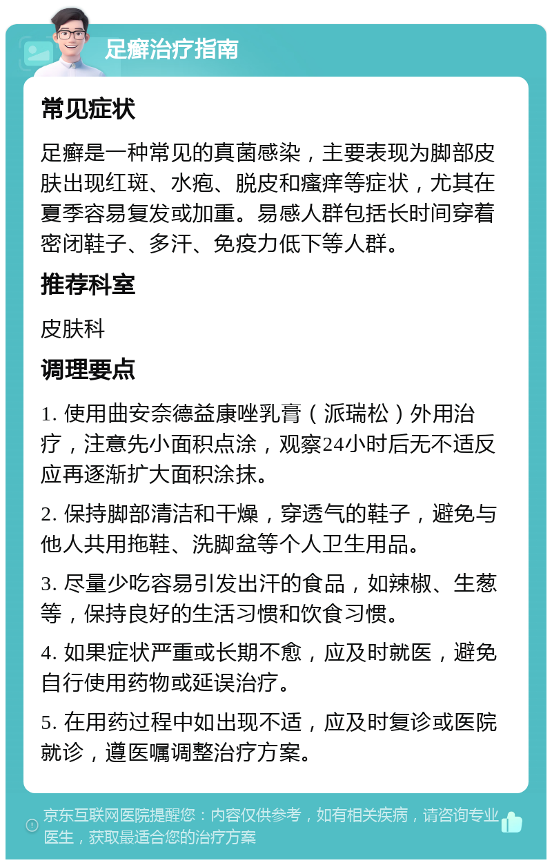 足癣治疗指南 常见症状 足癣是一种常见的真菌感染，主要表现为脚部皮肤出现红斑、水疱、脱皮和瘙痒等症状，尤其在夏季容易复发或加重。易感人群包括长时间穿着密闭鞋子、多汗、免疫力低下等人群。 推荐科室 皮肤科 调理要点 1. 使用曲安奈德益康唑乳膏（派瑞松）外用治疗，注意先小面积点涂，观察24小时后无不适反应再逐渐扩大面积涂抹。 2. 保持脚部清洁和干燥，穿透气的鞋子，避免与他人共用拖鞋、洗脚盆等个人卫生用品。 3. 尽量少吃容易引发出汗的食品，如辣椒、生葱等，保持良好的生活习惯和饮食习惯。 4. 如果症状严重或长期不愈，应及时就医，避免自行使用药物或延误治疗。 5. 在用药过程中如出现不适，应及时复诊或医院就诊，遵医嘱调整治疗方案。