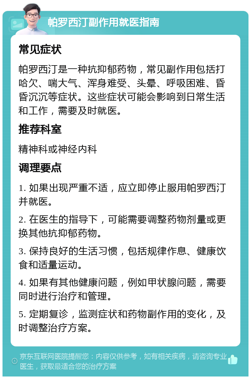 帕罗西汀副作用就医指南 常见症状 帕罗西汀是一种抗抑郁药物，常见副作用包括打哈欠、喘大气、浑身难受、头晕、呼吸困难、昏昏沉沉等症状。这些症状可能会影响到日常生活和工作，需要及时就医。 推荐科室 精神科或神经内科 调理要点 1. 如果出现严重不适，应立即停止服用帕罗西汀并就医。 2. 在医生的指导下，可能需要调整药物剂量或更换其他抗抑郁药物。 3. 保持良好的生活习惯，包括规律作息、健康饮食和适量运动。 4. 如果有其他健康问题，例如甲状腺问题，需要同时进行治疗和管理。 5. 定期复诊，监测症状和药物副作用的变化，及时调整治疗方案。