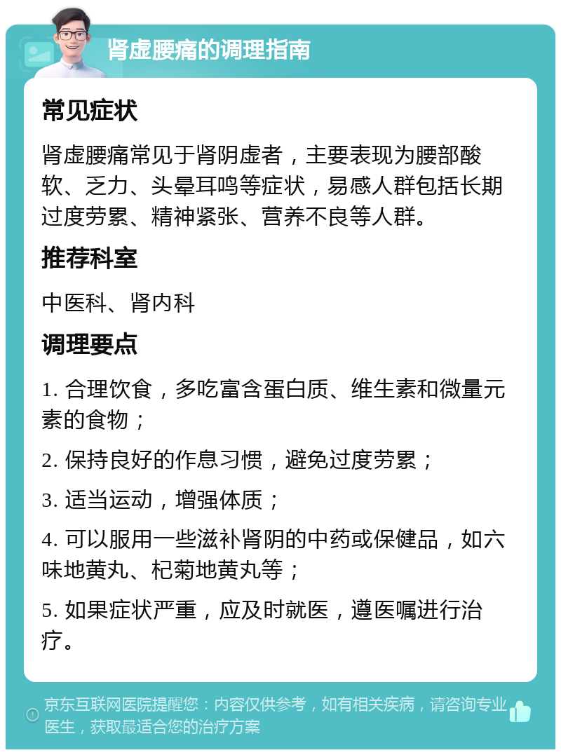 肾虚腰痛的调理指南 常见症状 肾虚腰痛常见于肾阴虚者，主要表现为腰部酸软、乏力、头晕耳鸣等症状，易感人群包括长期过度劳累、精神紧张、营养不良等人群。 推荐科室 中医科、肾内科 调理要点 1. 合理饮食，多吃富含蛋白质、维生素和微量元素的食物； 2. 保持良好的作息习惯，避免过度劳累； 3. 适当运动，增强体质； 4. 可以服用一些滋补肾阴的中药或保健品，如六味地黄丸、杞菊地黄丸等； 5. 如果症状严重，应及时就医，遵医嘱进行治疗。