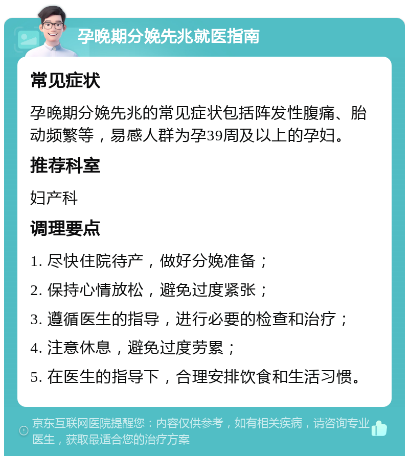 孕晚期分娩先兆就医指南 常见症状 孕晚期分娩先兆的常见症状包括阵发性腹痛、胎动频繁等，易感人群为孕39周及以上的孕妇。 推荐科室 妇产科 调理要点 1. 尽快住院待产，做好分娩准备； 2. 保持心情放松，避免过度紧张； 3. 遵循医生的指导，进行必要的检查和治疗； 4. 注意休息，避免过度劳累； 5. 在医生的指导下，合理安排饮食和生活习惯。