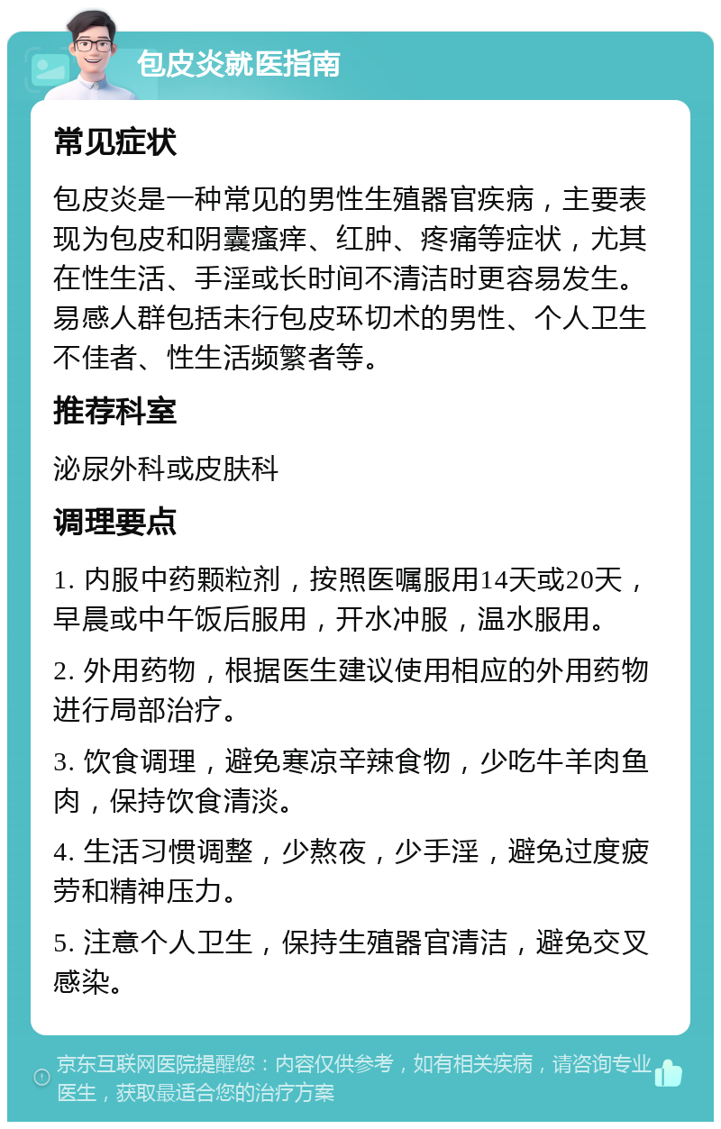 包皮炎就医指南 常见症状 包皮炎是一种常见的男性生殖器官疾病，主要表现为包皮和阴囊瘙痒、红肿、疼痛等症状，尤其在性生活、手淫或长时间不清洁时更容易发生。易感人群包括未行包皮环切术的男性、个人卫生不佳者、性生活频繁者等。 推荐科室 泌尿外科或皮肤科 调理要点 1. 内服中药颗粒剂，按照医嘱服用14天或20天，早晨或中午饭后服用，开水冲服，温水服用。 2. 外用药物，根据医生建议使用相应的外用药物进行局部治疗。 3. 饮食调理，避免寒凉辛辣食物，少吃牛羊肉鱼肉，保持饮食清淡。 4. 生活习惯调整，少熬夜，少手淫，避免过度疲劳和精神压力。 5. 注意个人卫生，保持生殖器官清洁，避免交叉感染。