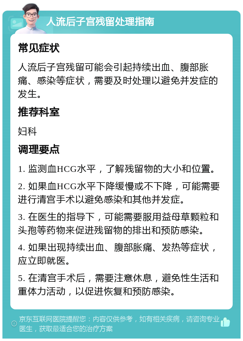 人流后子宫残留处理指南 常见症状 人流后子宫残留可能会引起持续出血、腹部胀痛、感染等症状，需要及时处理以避免并发症的发生。 推荐科室 妇科 调理要点 1. 监测血HCG水平，了解残留物的大小和位置。 2. 如果血HCG水平下降缓慢或不下降，可能需要进行清宫手术以避免感染和其他并发症。 3. 在医生的指导下，可能需要服用益母草颗粒和头孢等药物来促进残留物的排出和预防感染。 4. 如果出现持续出血、腹部胀痛、发热等症状，应立即就医。 5. 在清宫手术后，需要注意休息，避免性生活和重体力活动，以促进恢复和预防感染。