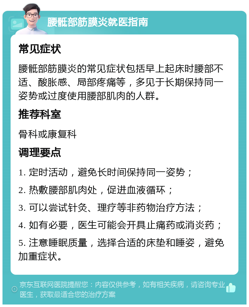 腰骶部筋膜炎就医指南 常见症状 腰骶部筋膜炎的常见症状包括早上起床时腰部不适、酸胀感、局部疼痛等，多见于长期保持同一姿势或过度使用腰部肌肉的人群。 推荐科室 骨科或康复科 调理要点 1. 定时活动，避免长时间保持同一姿势； 2. 热敷腰部肌肉处，促进血液循环； 3. 可以尝试针灸、理疗等非药物治疗方法； 4. 如有必要，医生可能会开具止痛药或消炎药； 5. 注意睡眠质量，选择合适的床垫和睡姿，避免加重症状。