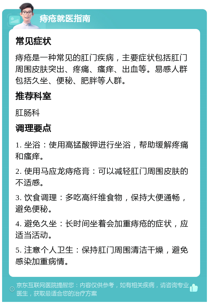 痔疮就医指南 常见症状 痔疮是一种常见的肛门疾病，主要症状包括肛门周围皮肤突出、疼痛、瘙痒、出血等。易感人群包括久坐、便秘、肥胖等人群。 推荐科室 肛肠科 调理要点 1. 坐浴：使用高锰酸钾进行坐浴，帮助缓解疼痛和瘙痒。 2. 使用马应龙痔疮膏：可以减轻肛门周围皮肤的不适感。 3. 饮食调理：多吃高纤维食物，保持大便通畅，避免便秘。 4. 避免久坐：长时间坐着会加重痔疮的症状，应适当活动。 5. 注意个人卫生：保持肛门周围清洁干燥，避免感染加重病情。