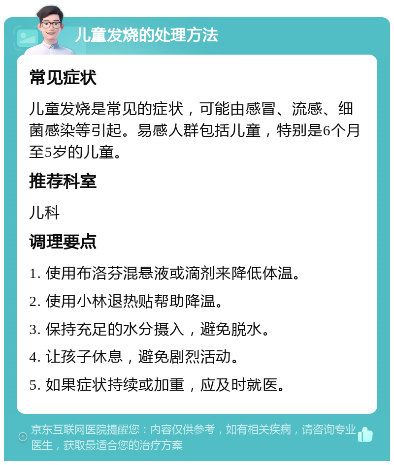 儿童发烧的处理方法 常见症状 儿童发烧是常见的症状，可能由感冒、流感、细菌感染等引起。易感人群包括儿童，特别是6个月至5岁的儿童。 推荐科室 儿科 调理要点 1. 使用布洛芬混悬液或滴剂来降低体温。 2. 使用小林退热贴帮助降温。 3. 保持充足的水分摄入，避免脱水。 4. 让孩子休息，避免剧烈活动。 5. 如果症状持续或加重，应及时就医。