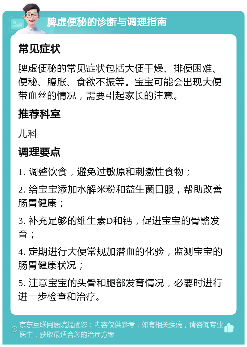 脾虚便秘的诊断与调理指南 常见症状 脾虚便秘的常见症状包括大便干燥、排便困难、便秘、腹胀、食欲不振等。宝宝可能会出现大便带血丝的情况，需要引起家长的注意。 推荐科室 儿科 调理要点 1. 调整饮食，避免过敏原和刺激性食物； 2. 给宝宝添加水解米粉和益生菌口服，帮助改善肠胃健康； 3. 补充足够的维生素D和钙，促进宝宝的骨骼发育； 4. 定期进行大便常规加潜血的化验，监测宝宝的肠胃健康状况； 5. 注意宝宝的头骨和腿部发育情况，必要时进行进一步检查和治疗。