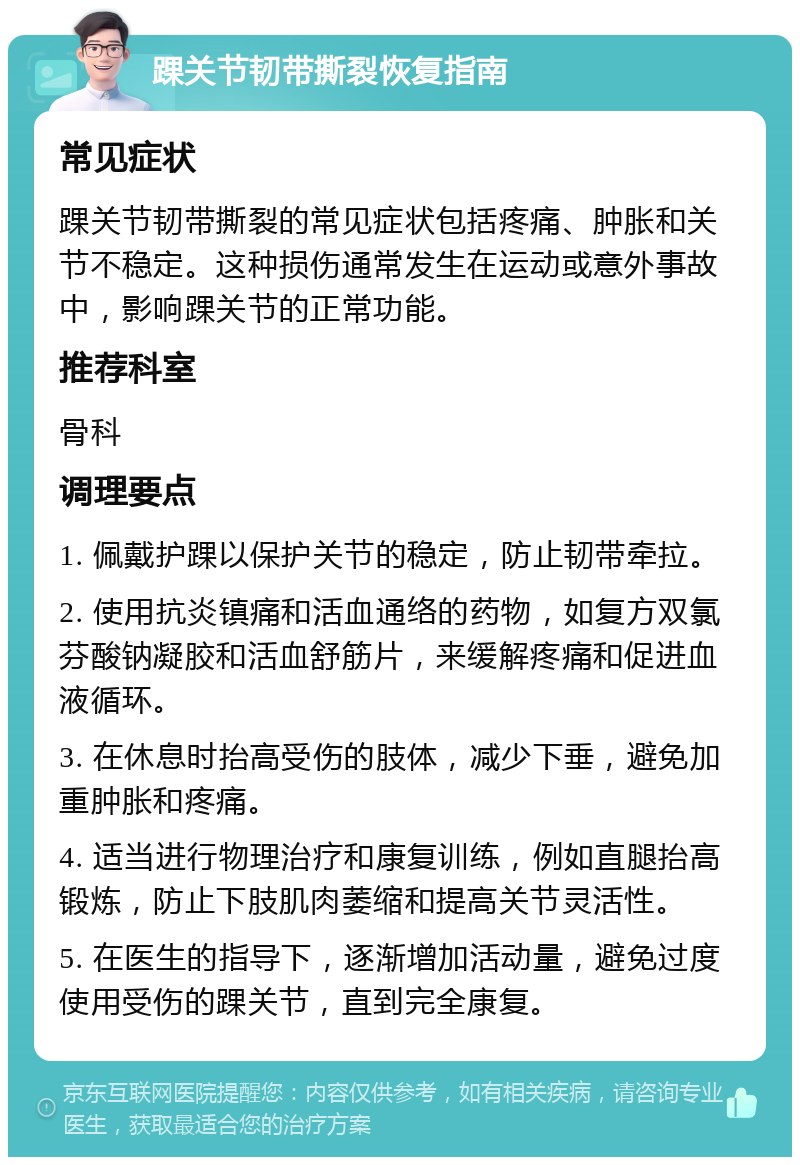 踝关节韧带撕裂恢复指南 常见症状 踝关节韧带撕裂的常见症状包括疼痛、肿胀和关节不稳定。这种损伤通常发生在运动或意外事故中，影响踝关节的正常功能。 推荐科室 骨科 调理要点 1. 佩戴护踝以保护关节的稳定，防止韧带牵拉。 2. 使用抗炎镇痛和活血通络的药物，如复方双氯芬酸钠凝胶和活血舒筋片，来缓解疼痛和促进血液循环。 3. 在休息时抬高受伤的肢体，减少下垂，避免加重肿胀和疼痛。 4. 适当进行物理治疗和康复训练，例如直腿抬高锻炼，防止下肢肌肉萎缩和提高关节灵活性。 5. 在医生的指导下，逐渐增加活动量，避免过度使用受伤的踝关节，直到完全康复。