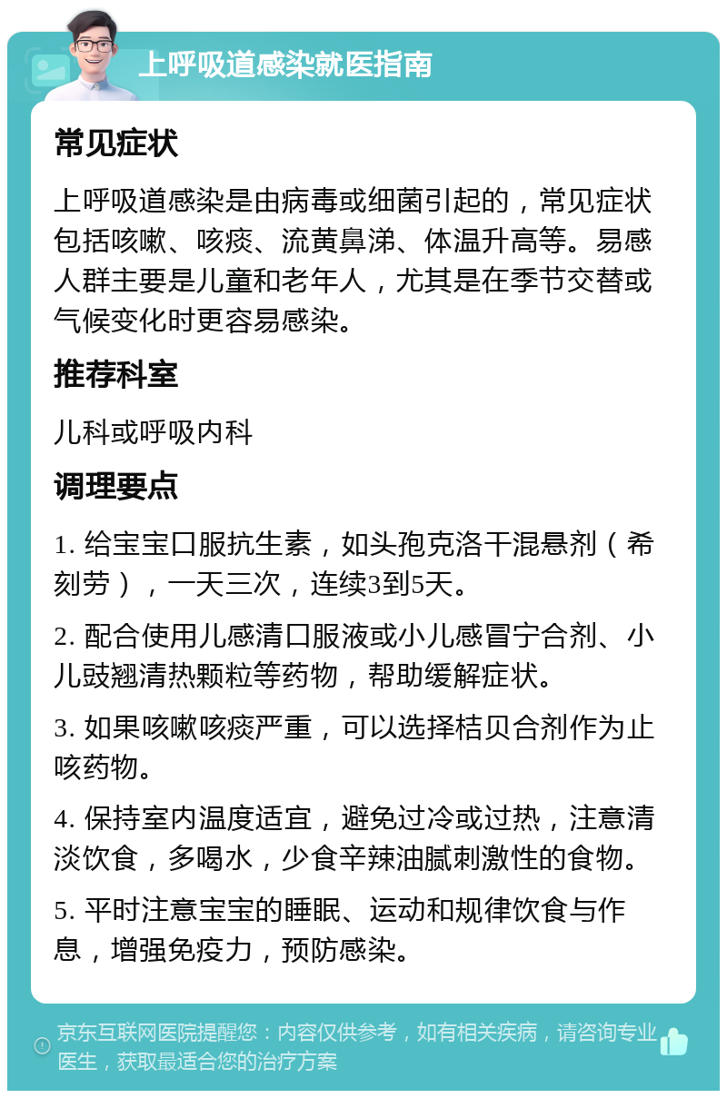 上呼吸道感染就医指南 常见症状 上呼吸道感染是由病毒或细菌引起的，常见症状包括咳嗽、咳痰、流黄鼻涕、体温升高等。易感人群主要是儿童和老年人，尤其是在季节交替或气候变化时更容易感染。 推荐科室 儿科或呼吸内科 调理要点 1. 给宝宝口服抗生素，如头孢克洛干混悬剂（希刻劳），一天三次，连续3到5天。 2. 配合使用儿感清口服液或小儿感冒宁合剂、小儿豉翘清热颗粒等药物，帮助缓解症状。 3. 如果咳嗽咳痰严重，可以选择桔贝合剂作为止咳药物。 4. 保持室内温度适宜，避免过冷或过热，注意清淡饮食，多喝水，少食辛辣油腻刺激性的食物。 5. 平时注意宝宝的睡眠、运动和规律饮食与作息，增强免疫力，预防感染。