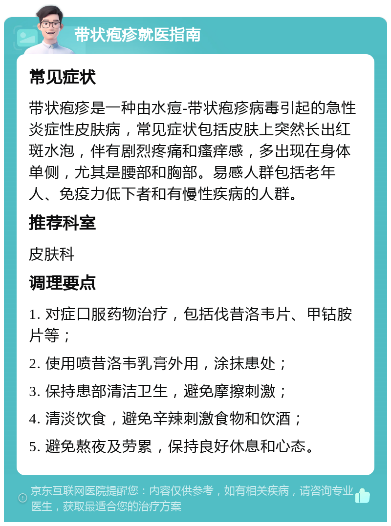 带状疱疹就医指南 常见症状 带状疱疹是一种由水痘-带状疱疹病毒引起的急性炎症性皮肤病，常见症状包括皮肤上突然长出红斑水泡，伴有剧烈疼痛和瘙痒感，多出现在身体单侧，尤其是腰部和胸部。易感人群包括老年人、免疫力低下者和有慢性疾病的人群。 推荐科室 皮肤科 调理要点 1. 对症口服药物治疗，包括伐昔洛韦片、甲钴胺片等； 2. 使用喷昔洛韦乳膏外用，涂抹患处； 3. 保持患部清洁卫生，避免摩擦刺激； 4. 清淡饮食，避免辛辣刺激食物和饮酒； 5. 避免熬夜及劳累，保持良好休息和心态。