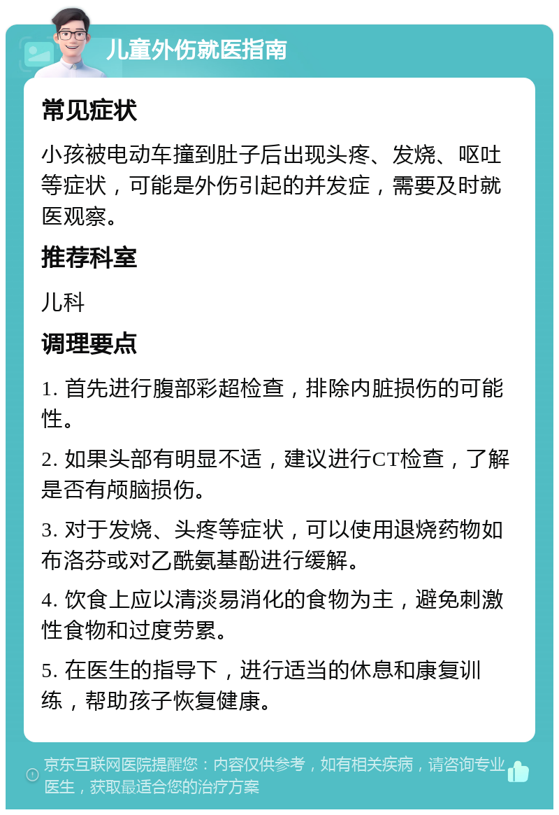 儿童外伤就医指南 常见症状 小孩被电动车撞到肚子后出现头疼、发烧、呕吐等症状，可能是外伤引起的并发症，需要及时就医观察。 推荐科室 儿科 调理要点 1. 首先进行腹部彩超检查，排除内脏损伤的可能性。 2. 如果头部有明显不适，建议进行CT检查，了解是否有颅脑损伤。 3. 对于发烧、头疼等症状，可以使用退烧药物如布洛芬或对乙酰氨基酚进行缓解。 4. 饮食上应以清淡易消化的食物为主，避免刺激性食物和过度劳累。 5. 在医生的指导下，进行适当的休息和康复训练，帮助孩子恢复健康。