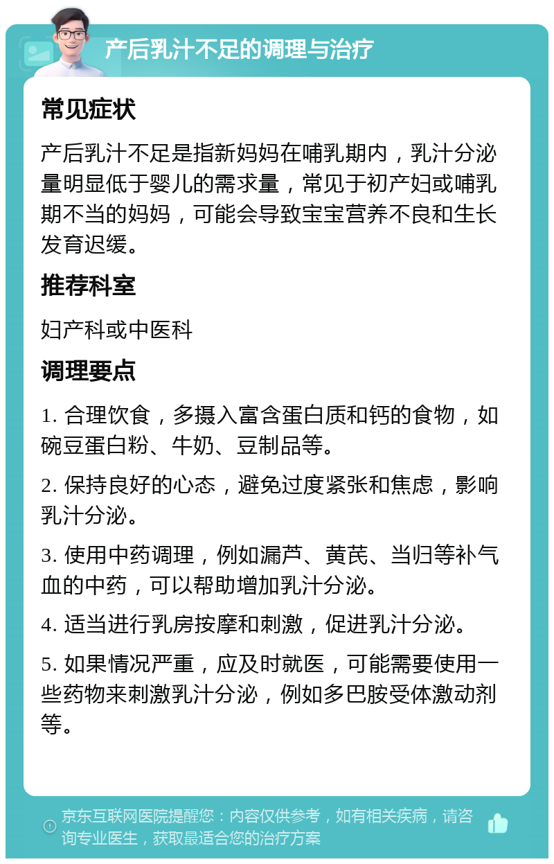 产后乳汁不足的调理与治疗 常见症状 产后乳汁不足是指新妈妈在哺乳期内，乳汁分泌量明显低于婴儿的需求量，常见于初产妇或哺乳期不当的妈妈，可能会导致宝宝营养不良和生长发育迟缓。 推荐科室 妇产科或中医科 调理要点 1. 合理饮食，多摄入富含蛋白质和钙的食物，如碗豆蛋白粉、牛奶、豆制品等。 2. 保持良好的心态，避免过度紧张和焦虑，影响乳汁分泌。 3. 使用中药调理，例如漏芦、黄芪、当归等补气血的中药，可以帮助增加乳汁分泌。 4. 适当进行乳房按摩和刺激，促进乳汁分泌。 5. 如果情况严重，应及时就医，可能需要使用一些药物来刺激乳汁分泌，例如多巴胺受体激动剂等。